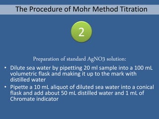 Preparation of standard AgNO3 solution:
• Dilute sea water by pipetting 20 ml sample into a 100 mL
volumetric flask and making it up to the mark with
distilled water
• Pipette a 10 mL aliquot of diluted sea water into a conical
flask and add about 50 mL distilled water and 1 mL of
Chromate indicator
The Procedure of Mohr Method Titration
2
 