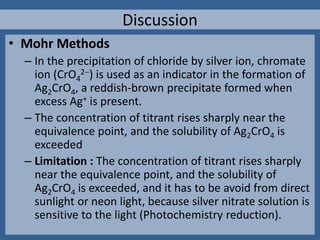 • Mohr Methods
– In the precipitation of chloride by silver ion, chromate
ion (CrO4
2) is used as an indicator in the formation of
Ag2CrO4, a reddish-brown precipitate formed when
excess Ag+ is present.
– The concentration of titrant rises sharply near the
equivalence point, and the solubility of Ag2CrO4 is
exceeded
– Limitation : The concentration of titrant rises sharply
near the equivalence point, and the solubility of
Ag2CrO4 is exceeded, and it has to be avoid from direct
sunlight or neon light, because silver nitrate solution is
sensitive to the light (Photochemistry reduction).
Discussion
 