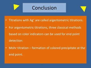 Conclusion
• Titrations with Ag+ are called argentometric titrations.
• For argentometric titrations, three classical methods
based on color indicators can be used for end point
detection:
• Mohr titration – formation of colored precipitate at the
end point.
 