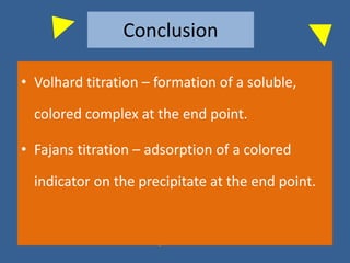 Conclusion
• Volhard titration – formation of a soluble,
colored complex at the end point.
• Fajans titration – adsorption of a colored
indicator on the precipitate at the end point.
 