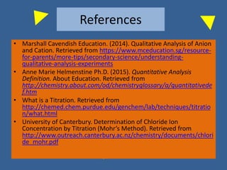 References
• Marshall Cavendish Education. (2014). Qualitative Analysis of Anion
and Cation. Retrieved from https://www.mceducation.sg/resource-
for-parents/more-tips/secondary-science/understanding-
qualitative-analysis-experiments
• Anne Marie Helmenstine Ph.D. (2015). Quantitative Analysis
Definition. About Education. Retrieved from
http://chemistry.about.com/od/chemistryglossary/a/quantitativede
f.htm
• What is a Titration. Retrieved from
http://chemed.chem.purdue.edu/genchem/lab/techniques/titratio
n/what.html
• University of Canterbury. Determination of Chloride Ion
Concentration by Titration (Mohr’s Method). Retrieved from
http://www.outreach.canterbury.ac.nz/chemistry/documents/chlori
de_mohr.pdf
 