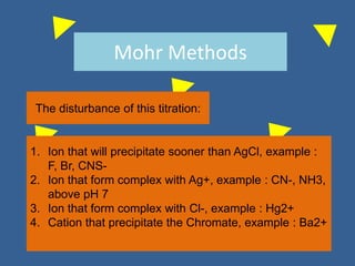 Mohr Methods
The disturbance of this titration:
1. Ion that will precipitate sooner than AgCl, example :
F, Br, CNS-
2. Ion that form complex with Ag+, example : CN-, NH3,
above pH 7
3. Ion that form complex with Cl-, example : Hg2+
4. Cation that precipitate the Chromate, example : Ba2+
 