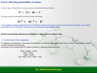 Dr. Mohd Kamil Hussain
1. Size of anion. Polarizibility of anions increases with increase the size of anions.
`
As the negative charge increases the force of attraction between the nucleus of anion and its electron decrease due to which
polariziblity of anion increases .These factors are collectively called Fajans’s Rule.
Factor affecting polariziblity of anions:
2. Charge on anion: Polariziblity of anions increase with charge.
Results and properties affected by polarization or Applications of Fajans’s Rule.
1. Covalent nature of ionic compounds.
It is affected by polarization. If the extent of polarization is small then the bonds remain ionic, if extent of polarization is large,
covalent character becomes high.
According to this concept order of covalent character in following compounds is as
BeCl2 > MgCl2 > CaCl2
SnCl4 > SnCl2
HgCl2 > CaCl2
LiCl > NaCl > KCl > RbCl > CsCl
 