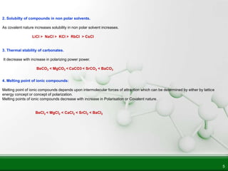 5
2. Solubilty of compounds in non polar solvents.
As covalent nature increases solubility in non polar solvent increases.
LiCl > NaCl > KCl > RbCl > CsCl
3. Thermal stability of carbonates.
It decrease with increase in polarizing power power.
BeCO3 < MgCO3 < CaCO3 < SrCO3 < BaCO3
4. Melting point of ionic compounds:
Melting point of ionic compounds depends upon intermolecular forces of attraction which can be determined by either by lattice
energy concept or concept of polarization.
Melting points of ionic compounds decrease with increase in Polarisation or Covalent nature.
BeCl2 < MgCl2 < CaCl2 < SrCl2 < BaCl2
 