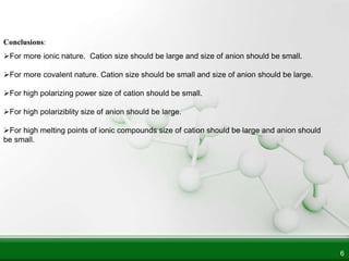 6
Conclusions:
For more ionic nature. Cation size should be large and size of anion should be small.
For more covalent nature. Cation size should be small and size of anion should be large.
For high polarizing power size of cation should be small.
For high polariziblity size of anion should be large.
For high melting points of ionic compounds size of cation should be large and anion should
be small.
 