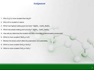 7
1. Why Cu2O is more covalent then Na2O?
2. Why LiCl is covalent in nature.
3. Which has highest melting point and why? MgSO4 , CaSO4, BaSO4
4. Which has lowest melting point and why? MgSO4 , CaSO4, BaSO4
5. How will you determine the covalent and ionic characters of electrovalent compounds?
6. Which is more covalent? BeCl2 or LiCl.
7. Mention the factors which affect the polarization and polariziblity.
8. Which is more covalent SnCl2 or SnCl4?
9. Which is more covalent FeCl2 or FeCl3?
Assignment
 