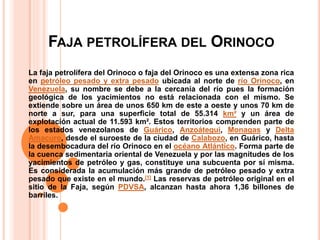 FAJA PETROLÍFERA DEL ORINOCO
La faja petrolífera del Orinoco o faja del Orinoco es una extensa zona rica
en petróleo pesado y extra pesado ubicada al norte de río Orinoco, en
Venezuela, su nombre se debe a la cercanía del río pues la formación
geológica de los yacimientos no está relacionada con el mismo. Se
extiende sobre un área de unos 650 km de este a oeste y unos 70 km de
norte a sur, para una superficie total de 55.314 km² y un área de
explotación actual de 11.593 km². Estos territorios comprenden parte de
los estados venezolanos de Guárico, Anzoátegui, Monagas y Delta
Amacuro, desde el suroeste de la ciudad de Calabozo, en Guárico, hasta
la desembocadura del río Orinoco en el océano Atlántico. Forma parte de
la cuenca sedimentaria oriental de Venezuela y por las magnitudes de los
yacimientos de petróleo y gas, constituye una subcuenta por sí misma.
Es considerada la acumulación más grande de petróleo pesado y extra
pesado que existe en el mundo.[1] Las reservas de petróleo original en el
sitio de la Faja, según PDVSA, alcanzan hasta ahora 1,36 billones de
barriles.
 