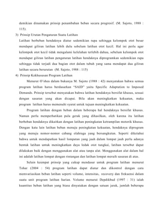 demikian dinamakan prinsip penambahan beban secara progresif. (M. Sajoto, 1988 :
115).
3) Prinsip Urutan Pengaturan Suatu Latihan
Latihan berbeban hendaknya diatur sedemikian rupa sehingga kelompok otot besar
mendapat giliran latihan lebih dulu sebelum latihan otot kecil. Hal ini perlu agar
kelompok otot kecil tidak mengalami kelelahan terlebih dahuu, sebelum kelompok otot
mendapat giliran latihan pengaturan latihan hendaknya diprogramkan sedemikian rupa
sehingga tidak terjadi dua bagian otot dalam tubuh yang sama mendapat dua giliran
latihan secara berurutan (M. Sajoto, 1988 : 115)
4) Prinsip Kekhususan Program Latihan
Menurut O’shea dalam bukunya M. Sajoto (1988 : 42) menyatakan bahwa semua
program latihan harus berdasarkan “SAID” yaitu Specific Adaptation to Imposed
Demands. Prinsip tersebut menyatakan bahwa latihan hendaknya bersifat khusus, sesuai
dengan sasaran yang akan dicapai. Bila akan meningkatkan kekuatan, maka
program latihan harus memenuhi syarat untuk tujuan meningkatkan kekuatan.
Program latihan dengan beban dalam beberapa hal hendaknya bersifat khusus.
Namun perlu memperhatikan pula gerak yang dihasilkan, oleh karena itu latihan
berbeban hendaknya dikaitkan dengan latihan peningkatan ketrampilan motorik khusus.
Dengan kata lain latihan beban menuju peningkatan kekuatan, hendaknya diprogram
yang menuju nomor-nomor cabang olahraga yang bersangkutan. Seperti diketahui
bahwa untuk mendapatkan hasil lompatan yang jauh dalam lompat jauh perlu adanya
bentuk latihan untuk meningkatkan daya ledak otot tungkai, latihan tersebut dapat
dilakukan baik dengan menggunakan alat atau tanpa alat. Menggunakan alat dalam hal
ini adalah latihan lompat dengan rintangan dan latihan lompat meraih sasaran di atas.
Selain keempat prinsip yang cukup mendasar untuk program latihan menurut
Tohar (2004 : 54) program latihan dapat diatur dan dikontrol dengan cara
memvariasikan beban latihan seperti volume, intensitas, recovery dan frekuensi dalam
suatu unit program latihan harian. Volume menurut Depdikbud (1997 : 31) ialah
kuantitas beban latihan yang biasa dinyatakan dengan satuan jarak, jumlah beberapa
 