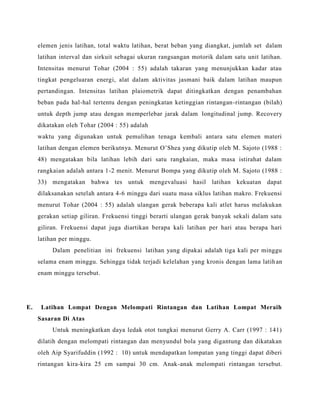 elemen jenis latihan, total waktu latihan, berat beban yang diangkat, jumlah set dalam
latihan interval dan sirkuit sebagai ukuran rangsangan motorik dalam satu unit latihan.
Intensitas menurut Tohar (2004 : 55) adalah takaran yang menunjukkan kadar atau
tingkat pengeluaran energi, alat dalam aktivitas jasmani baik dalam latihan maupun
pertandingan. Intensitas latihan plaiometrik dapat ditingkatkan dengan penambahan
beban pada hal-hal tertentu dengan peningkatan ketinggian rintangan-rintangan (bilah)
untuk depth jump atau dengan memperlebar jarak dalam longitudinal jump. Recovery
dikatakan oleh Tohar (2004 : 55) adalah
waktu yang digunakan untuk pemulihan tenaga kembali antara satu elemen materi
latihan dengan elemen berikutnya. Menurut O’Shea yang dikutip oleh M. Sajoto (1988 :
48) mengatakan bila latihan lebih dari satu rangkaian, maka masa istirahat dalam
rangkaian adalah antara 1-2 menit. Menurut Bompa yang dikutip oleh M. Sajoto (1988 :
33) mengatakan bahwa tes untuk mengevaluasi hasil latihan kekuatan dapat
dilaksanakan setelah antara 4-6 minggu dari suatu masa siklus latihan makro. Frekuensi
menurut Tohar (2004 : 55) adalah ulangan gerak beberapa kali atlet harus melakukan
gerakan setiap giliran. Frekuensi tinggi berarti ulangan gerak banyak sekali dalam satu
giliran. Frekuensi dapat juga diartikan berapa kali latihan per hari atau berapa hari
latihan per minggu.
Dalam penelitian ini frekuensi latihan yang dipakai adalah tiga kali per minggu
selama enam minggu. Sehingga tidak terjadi kelelahan yang kronis dengan lama latihan
enam minggu tersebut.
E. Latihan Lompat Dengan Melompati Rintangan dan Latihan Lompat Meraih
Sasaran Di Atas
Untuk meningkatkan daya ledak otot tungkai menurut Gerry A. Carr (1997 : 141)
dilatih dengan melompati rintangan dan menyundul bola yang digantung dan dikatakan
oleh Aip Syarifuddin (1992 : 10) untuk mendapatkan lompatan yang tinggi dapat diberi
rintangan kira-kira 25 cm sampai 30 cm. Anak-anak melompati rintangan tersebut.
 