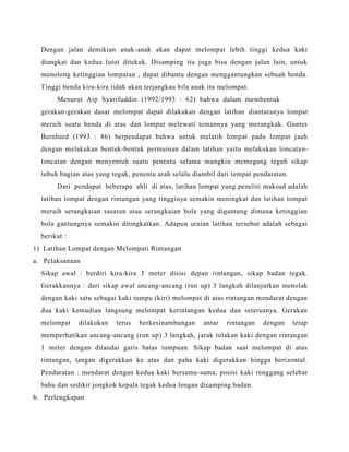 Dengan jalan demikian anak-anak akan dapat melompat lebih tinggi kedua kaki
diangkat dan kedua lutut ditekuk. Disamping itu juga bisa dengan jalan lain, untuk
menolong ketinggian lompatan , dapat dibantu dengan menggantungkan sebuah benda.
Tinggi benda kira-kira tidak akan terjangkau bila anak itu melompat.
Menurut Aip Syarifuddin (1992/1993 : 62) bahwa dalam membentuk
gerakan-gerakan dasar melompat dapat dilakukan dengan latihan diantaranya lompat
meraih suatu benda di atas dan lompat melewati temannya yang merangkak. Gunter
Bernhard (1993 : 86) berpendapat bahwa untuk melatih lompat pada lompat jauh
dengan melakukan bentuk-bentuk permainan dalam latihan yaitu melakukan loncatan-
loncatan dengan menyentuh suatu penentu selama mungkin memegang teguh sikap
tubuh bagian atas yang tegak, penentu arah selalu diambil dari tempat pendaratan.
Dari pendapat beberapa ahli di atas, latihan lompat yang peneliti maksud adalah
latihan lompat dengan rintangan yang tingginya semakin meningkat dan latihan lompat
meraih serangkaian sasaran atau serangkaian bola yang digantung dimana ketinggian
bola gantungnya semakin ditingkatkan. Adapun uraian latihan tersebut adalah sebagai
berikut :
1) Latihan Lompat dengan Melompati Rintangan
a. Pelaksanaan
Sikap awal : berdiri kira-kira 3 meter disisi depan rintangan, sikap badan tegak.
Gerakkannya : dari sikap awal ancang-ancang (run up) 3 langkah dilanjutkan menolak
dengan kaki satu sebagai kaki tumpu (kiri) melompat di atas rintangan mendarat dengan
dua kaki kemudian langsung melompat kerintangan kedua dan seterusnya. Gerakan
melompat dilakukan terus berkesinambungan antar rintangan dengan tetap
memperhatikan ancang-ancang (run up) 3 langkah, jarak tolakan kaki dengan rintangan
1 meter dengan ditandai garis batas tumpuan. Sikap badan saat melompat di atas
rintangan, tangan digerakkan ke atas dan paha kaki digerakkan hingga horizontal.
Pendaratan : mendarat dengan kedua kaki bersama-sama, posisi kaki renggang selebar
bahu dan sedikit jongkok kepala tegak kedua lengan disamping badan.
b. Perlengkapan
 