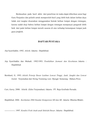 Berdasarkan pada hasil akhir dari penelitian ini maka dapat diberikan saran bagi
Guru Penjaskes dan pelatih untuk memperoleh hasil yang lebih baik dalam latihan daya
ledak otot tungkai disarankan menggunakan bentuk latihan lompat dengan rintangan,
karena sudah diuji bahwa latihan lompat dengan rintangan mempunyai pengaruh lebih
baik dari pada latihan lompat meraih sasaran di atas terhadap kemampuan lompat jauh
gaya jongkok.
DAFTAR PUSTAKA
Aip Syarifuddin. 1992. Atletik. Jakarta : Depdikbud.
Aip Syarifuddin dan Muhadi. 1992/1993. Pendidikan Jasmani dan Kesehatan. Jakarta :
Depdikbud.
Bernhard, G. 1993. Atletik Prinsip Dasar Latihan Loncat Tinggi, Jauh, Jangkit dan Loncat
Galah. Terjemahan dari String Trainning voor. Djeugd. Semarang : Dahara Prize.
Carr, Gerry. 2000. Atletik (Edisi Terjemahan). Jakarta : PT. Raja Grafindo Persada.
Depdikbud. 2004. Kurikulum 2004 Standar Kompetensi SD dan MI. Jakarta: Dharma Bhakti.
--------------. 1997. Kondisi Fisik Anak-anak Sekolah Dasar. Jakarta : Depdikbud.
 