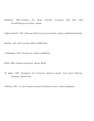 Depdiknas. 2000. Pedoman dan Modal Pelatihan Kesehatan Olah Raga Bagi
PelatihOlahragawan Pelajar. Jakarta.
Engkos, Kosasih. 1985. Olahraga Tehnik dan Program Latihan. Jakarta. Akademika Pressindo.
Harsono. 1982. Ilmu Coaching. Jakarta: KONI Pusat.
J. Matakupan. 1996. TeoriBermain. Jakarta: Depdikbud
KONI. 2000. Panduan Kepelatihan. Jakarta: KONI.
M. Sajoto. 1988. Peningkatan dan Pembinaan Kekuatan Kondisi Fisik dalam Olahraga.
Semarang : Dahara Prize.
Nurhasan. 2001. Tes dan Pengukuran dalam Pendidikan Jasmani. Jakarta: Depdiknas.
 