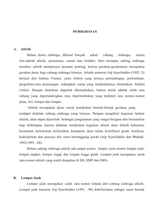 PEMBAHASAN
A. Atletik
Dalam dunia olahraga, dikenal banyak sekali cabang olahraga, antara
lain adalah atletik, permainan, senam dan beladiri. Dari keempat cabang olahraga
tersebut, atletik mempunyai peranan penting, karena gerakan-gerakannya merupakan
gerakan dasar bagi cabang olahraga lainnya. Atletik menurut Aip Syarifuddin (1992 :2)
berasal dari bahasa Yunani, yaitu Athlon yang artinya pertandingan, perlombaan,
pergulatan atau perjuangan, sedangkan orang yang melakukannya dinamakan Athleta
(Atlet). Dengan demikian dapatlah dikemukakan, bahwa atetik adalah salah satu
cabang yang dipertandingkan atau diperlombakan yang meliputi atas nomor-nomor
jalan, lari, lompat dan lempar.
Atletik merupakan dasar untuk melakukan bentuk-bentuk gerakan yang
terdapat didalam cabang olahraga yang lainnya. Dengan mengikuti kegiatan latihan
atletik, akan dapat diperoleh berbagai pengalaman yang sangat berguna dan bermanfaat
bagi kehidupan, karena didalam melakukan kegiatan atletik akan dilatih kekuatan,
kecepatan, kelentukan, kelincahan, ketepatan, daya tekan, koordinasi gerak, keuletan,
kedisiplinan dan percaya diri serta bertanggung jawab (Aip Syarifuddin dan Muhadi,
1992/1993 : 60).
Dalam cabang olahraga atletik ada empat nomor lompat yaitu nomor lompat jauh,
lompat jangkit, lompat tinggi dan lompat tinggi galah. Lompat jauh merupakan salah
satu nomor atletik yang wajib diajarkan di SD, SMP dan SMA.
B. Lompat Jauh
Lompat jauh merupakan salah satu nomor lompat dari cabang olahraga atletik.
Lompat jauh menurut Aip Syarifuddin (1992 : 90) didefinisikan sebagai suatu bentuk
 
