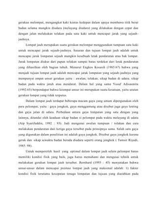 gerakan melompat, mengangkat kaki keatas kedepan dalam upaya membawa titik berat
badan selama mungkin diudara (melayang diudara) yang dilakukan dengan cepat dan
dengan jalan melakukan tolakan pada satu kaki untuk mencapai jarak yang sejauh-
jauhnya.
Lompat jauh merupakan suatu gerakan melompat menggunakan tumpuan satu kaki
untuk mencapai jarak sejauh-jauhnya. Sasaran dan tujuan lompat jauh adalah untuk
mencapai jarak lompatan sejauh mungkin kesebuah letak pendaratan atau bak lompat.
Jarak lompatan diukur dari papan tolakan sampai batas terdekat dari letak pendaratan
yang dihasilkan oleh bagian tubuh. Menurut Engkos Kosasih (1985:67) bahwa yang
menjadi tujuan lompat jauh adalah mencapai jarak lompatan yang sejauh-jauhnya yang
mempunyai empat unsur gerakan yaitu : awalan; tolakan; sikap badan di udara; sikap
badan pada waktu jatuh atau mendarat. Dalam hal yang sama Yusuf Adisasmita
(1992:65) berpendapat bahwa keempat unsur ini merupakan suatu kesatuan, yaitu urutan
gerakan lompat yang tidak terputus.
Dalam lompat jauh terdapat beberapa macam gaya yang umum dipergunakan oleh
para pelompat, yaitu : gaya jongkok, gaya menggantung atau disebut juga gaya lenting
dan gaya jalan di udara. Perbedaan antara gaya lompatan yang satu dengan yang
lainnya, ditandai oleh keadaan sikap badan si pelompat pada waktu melayang di udara
(Aip Syarifuddin, 1992 : 93). Jadi mengenai awalan tumpuan / tolakan dan cara
melakukan pendaratan dari ketiga gaya tersebut pada prinsipnya sama. Salah satu gaya
yang digunakan dalam penelitian ini adalah gaya jongkok. Disebut gaya jongkok karena
gerak dan sikap sewaktu badan berada diudara seperti orang jongkok ( Tamsir Riyadi,
1985: 98).
Untuk memperoleh hasil yang optimal dalam lompat jauh selain pelompat harus
memiliki kondisi fisik yang baik, juga harus memahami dan mengusai tehnik untuk
melakukan gerakan lompat jauh tersebut. Bernhard (1993 : 45) menyatakan bahwa
unsur-unsur dalam mencapai prestasi lompat jauh yang maksimal adalah: 1) faktor
kondisi fisik terutama kecepatan tenaga lompatan dan tujuan yang diarahkan pada
 