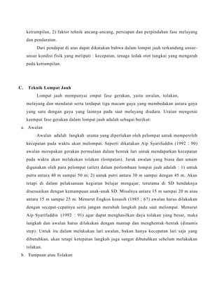 ketrampilan, 2) faktor tehnik ancang-ancang, persiapan dan perpindahan fase melayang
dan pendaratan.
Dari pendapat di atas dapat dikatakan bahwa dalam lompat jauh terkandung unsur-
unsur kondisi fisik yang meliputi : kecepatan, tenaga ledak otot tungkai yang mengarah
pada ketrampilan.
C. Teknik Lompat Jauh
Lompat jauh mempunyai empat fase gerakan, yaitu awalan, tolakan,
melayang dan mendarat serta terdapat tiga macam gaya yang membedakan antara gaya
yang satu dengan gaya yang lainnya pada saat melayang diudara. Uraian mengenai
keempat fase gerakan dalam lompat jauh adalah sebagai berikut:
a. Awalan
Awalan adalah langkah utama yang diperlukan oleh pelompat untuk memperoleh
kecepatan pada waktu akan melompat. Seperti dikatakan Aip Syarifuddin (1992 : 90)
awalan merupakan gerakan permulaan dalam bentuk lari untuk mendapatkan kecepatan
pada waktu akan melakukan tolakan (lompatan). Jarak awalan yang biasa dan umum
digunakan oleh para pelompat (atlet) dalam perlombaan lompat jauh adalah : 1) untuk
putra antara 40 m sampai 50 m; 2) untuk putri antara 30 m sampai dengan 45 m. Akan
tetapi di dalam pelaksanaan kegiatan belajar mengajar, terutama di SD hendaknya
disesuaikan dengan kemampuan anak-anak SD. Misalnya antara 15 m sampai 20 m atau
antara 15 m sampai 25 m. Menurut Engkos kosasih (1985 : 67) awalan harus dilakukan
dengan secepat-cepatnya serta jangan merubah langkah pada saat melompat. Menurut
Aip Syarifuddin (1992 : 91) agar dapat menghasilkan daya tolakan yang besar, maka
langkah dan awalan harus dilakukan dengan mantap dan menghentak-hentak (dinamis
step). Untuk itu dalam melakukan lari awalan, bukan hanya kecepatan lari saja yang
dibutuhkan, akan tetapi ketepatan langkah juga sangat dibutuhkan sebelum melakukan
tolakan.
b. Tumpuan atau Tolakan
 