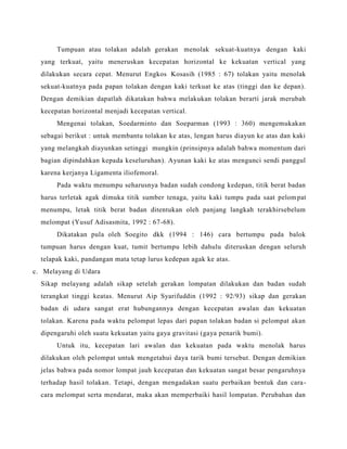 Tumpuan atau tolakan adalah gerakan menolak sekuat-kuatnya dengan kaki
yang terkuat, yaitu meneruskan kecepatan horizontal ke kekuatan vertical yang
dilakukan secara cepat. Menurut Engkos Kosasih (1985 : 67) tolakan yaitu menolak
sekuat-kuatnya pada papan tolakan dengan kaki terkuat ke atas (tinggi dan ke depan).
Dengan demikian dapatlah dikatakan bahwa melakukan tolakan berarti jarak merubah
kecepatan horizontal menjadi kecepatan vertical.
Mengenai tolakan, Soedarminto dan Soeparman (1993 : 360) mengemukakan
sebagai berikut : untuk membantu tolakan ke atas, lengan harus diayun ke atas dan kaki
yang melangkah diayunkan setinggi mungkin (prinsipnya adalah bahwa momentum dari
bagian dipindahkan kepada keseluruhan). Ayunan kaki ke atas mengunci sendi panggul
karena kerjanya Ligamenta iliofemoral.
Pada waktu menumpu seharusnya badan sudah condong kedepan, titik berat badan
harus terletak agak dimuka titik sumber tenaga, yaitu kaki tumpu pada saat pelompat
menumpu, letak titik berat badan ditentukan oleh panjang langkah terakhirsebelum
melompat (Yusuf Adisasmita, 1992 : 67-68).
Dikatakan pula oleh Soegito dkk (1994 : 146) cara bertumpu pada balok
tumpuan harus dengan kuat, tumit bertumpu lebih dahulu diteruskan dengan seluruh
telapak kaki, pandangan mata tetap lurus kedepan agak ke atas.
c. Melayang di Udara
Sikap melayang adalah sikap setelah gerakan lompatan dilakukan dan badan sudah
terangkat tinggi keatas. Menurut Aip Syarifuddin (1992 : 92/93) sikap dan gerakan
badan di udara sangat erat hubungannya dengan kecepatan awalan dan kekuatan
tolakan. Karena pada waktu pelompat lepas dari papan tolakan badan si pelompat akan
dipengaruhi oleh suatu kekuatan yaitu gaya gravitasi (gaya penarik bumi).
Untuk itu, kecepatan lari awalan dan kekuatan pada waktu menolak harus
dilakukan oleh pelompat untuk mengetahui daya tarik bumi tersebut. Dengan demikian
jelas bahwa pada nomor lompat jauh kecepatan dan kekuatan sangat besar pengaruhnya
terhadap hasil tolakan. Tetapi, dengan mengadakan suatu perbaikan bentuk dan cara-
cara melompat serta mendarat, maka akan memperbaiki hasil lompatan. Perubahan dan
 