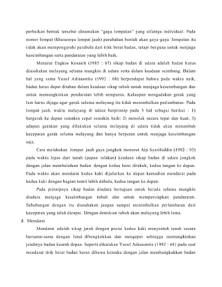 perbaikan bentuk tersebut dinamakan “gaya lompatan” yang sifatnya individual. Pada
nomor lompat (khususnya lompat jauh) perubahan bentuk akan gaya-gaya lompatan itu
tidak akan mempengaruhi parabola dari titik berat badan, tetapi berguna untuk menjaga
keseimbangan serta pandaratan yang lebih baik.
Menurut Engkos Kosasih (1985 : 67) sikap badan di udara adalah badan harus
diusahakan melayang selama mungkin di udara serta dalam keadaan seimbang. Dalam
hal yang sama Yusuf Adisasmita (1992 : 68) berpendapat bahwa pada waktu naik,
badan harus dapat ditahan dalam keadaan sikap tubuh untuk menjaga keseimbangan dan
untuk memungkinkan pendaratan lebih sempurna. Kalaupun mengadakan gerak yang
lain harus dijaga agar gerak selama melayang itu tidak menimbulkan perlambatan. Pada
lompat jauh, waktu melayang di udara berprinsip pada 3 hal sebagai berikut : 1)
bergerak ke depan semakin cepat semakin baik: 2) menolak secara tepat dan kuat; 3)
adapun gerakan yang dilakukan selama melayang di udara tidak akan menambah
kecepatan gerak selama melayang dan hanya berperan untuk menjaga keseimbangan
saja.
Cara melakukan lompat jauh gaya jongkok menurut Aip Syarifuddin (1992 : 93)
pada waktu lepas dari tanah (papan tolakan) keadaan sikap badan di udara jongkok
dengan jalan membulatkan badan dengan kedua lutut ditekuk, kedua tangan ke depan.
Pada waktu akan mendarat kedua kaki dijulurkan ke depan kemudian mendarat pada
kedua kaki dengan bagian tumit lebih dahulu, kedua tangan ke depan.
Pada prinsipnya sikap badan diudara bertujuan untuk berada selama mungkin
diudara menjaga keseimbangan tubuh dan untuk mempersiapkan pendaratan.
Sehubungan dengan itu diusahakan jangan sampai menimbulkan perlambatan dari
kecepatan yang telah dicapai. Dengan demikian tubuh akan melayang lebih lama.
d. Mendarat
Mendarat adalah sikap jatuh dengan posisi kedua kaki menyentuh tanah secara
bersama-sama dengan lutut dibengkokkan dan mengeper sehingga memungkinkan
jatuhnya badan kearah depan. Seperti dikatakan Yusuf Adisasmita (1992 : 68) pada saat
mendarat titik berat badan harus dibawa kemuka dengan jalan membungkukkan badan
 