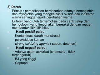 3) Darah
 Prinsip : pemeriksaan berdasarkan adanya hemoglobin
   dan myoglobin yang mengkatalisis oksida dari indikator
   warna sehingga terjadi perubahan warna.
   Eritrosit yang utuh terhemolisis pada carik celup dan
   hemoglobin yang timbul akan bereaksi dengan reagen
   membentuk titik-titik hijau.
      Hasil positif palsu :
    - Kontaminasi darah menstruasi
    - peroksidase kuman
    - strong oxidizing agents ( sabun, deterjen)
      Hasil negatif palsu :
    - Adanya asam askorbat (chemstrip : tidak
   terpengaruh)
    - BJ yang tinggi
    - Captopril

                                                        10
 