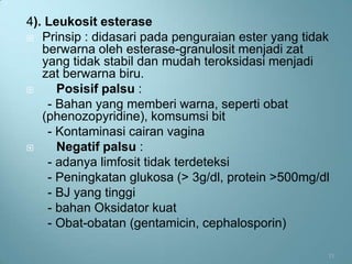 4). Leukosit esterase
 Prinsip : didasari pada penguraian ester yang tidak
   berwarna oleh esterase-granulosit menjadi zat
   yang tidak stabil dan mudah teroksidasi menjadi
   zat berwarna biru.
     Posisif palsu :
    - Bahan yang memberi warna, seperti obat
   (phenozopyridine), komsumsi bit
    - Kontaminasi cairan vagina
     Negatif palsu :
    - adanya limfosit tidak terdeteksi
    - Peningkatan glukosa (> 3g/dl, protein >500mg/dl
    - BJ yang tinggi
    - bahan Oksidator kuat
    - Obat-obatan (gentamicin, cephalosporin)

                                                    11
 
