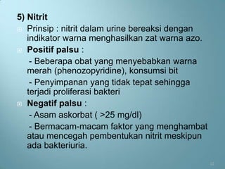 5) Nitrit
 Prinsip : nitrit dalam urine bereaksi dengan
   indikator warna menghasilkan zat warna azo.
 Positif palsu :

    - Beberapa obat yang menyebabkan warna
   merah (phenozopyridine), konsumsi bit
    - Penyimpanan yang tidak tepat sehingga
   terjadi proliferasi bakteri
 Negatif palsu :

    - Asam askorbat ( >25 mg/dl)
    - Bermacam-macam faktor yang menghambat
   atau mencegah pembentukan nitrit meskipun
   ada bakteriuria.
                                                 12
 
