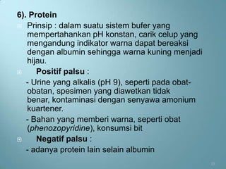 6). Protein
 Prinsip : dalam suatu sistem bufer yang
   mempertahankan pH konstan, carik celup yang
   mengandung indikator warna dapat bereaksi
   dengan albumin sehingga warna kuning menjadi
   hijau.
     Positif palsu :
   - Urine yang alkalis (pH 9), seperti pada obat-
   obatan, spesimen yang diawetkan tidak
   benar, kontaminasi dengan senyawa amonium
   kuartener.
   - Bahan yang memberi warna, seperti obat
   (phenozopyridine), konsumsi bit
     Negatif palsu :
   - adanya protein lain selain albumin
                                                     13
 