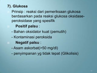 7). Glukosa
 Prinsip : reaksi dari pemeriksaan glukosa
   berdasarkan pada reaksi glukosa oksidase-
   peroksidase yang spesifik
     Positif palsu :
   - Bahan oksidator kuat (pemutih)
   - Kontaminasi peroksida
     Negatif palsu :
   - Asam askorbat(>50 mg/dl)
   - penyimpanan yg tidak tepat (Glikolisis)



                                               14
 