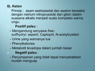 8). Keton
 Prinsip : asam asetoasetat dan aseton bereaksi
   dengan natrium nitroprusside dan glisin dalam
   suasana alkalis menjadi suatu kompleks warna
   ungu.
     Positif palsu :
  - Mengandung senyawa free-
   sulfhydryl, seperti, Captopril, N-acetylcystein
  - Urine yang warnanya tua
  - Phenylketones
  - Metabolit levadopa dalam jumlah besar
     Negatif palsu :
  - Penyimpanan yang tidak tepat menyebabkan
   mudah menguap

                                                     15
 