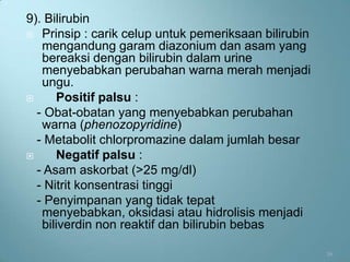 9). Bilirubin
 Prinsip : carik celup untuk pemeriksaan bilirubin
   mengandung garam diazonium dan asam yang
   bereaksi dengan bilirubin dalam urine
   menyebabkan perubahan warna merah menjadi
   ungu.
     Positif palsu :
  - Obat-obatan yang menyebabkan perubahan
   warna (phenozopyridine)
  - Metabolit chlorpromazine dalam jumlah besar
     Negatif palsu :
  - Asam askorbat (>25 mg/dl)
  - Nitrit konsentrasi tinggi
  - Penyimpanan yang tidak tepat
   menyebabkan, oksidasi atau hidrolisis menjadi
   biliverdin non reaktif dan bilirubin bebas

                                                      16
 