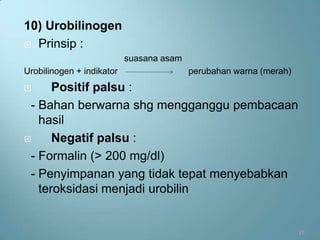 10) Urobilinogen
 Prinsip :
                           suasana asam
Urobilinogen + indikator                  perubahan warna (merah)
     Positif palsu :
 - Bahan berwarna shg mengganggu pembacaan
   hasil
     Negatif palsu :
 - Formalin (> 200 mg/dl)
 - Penyimpanan yang tidak tepat menyebabkan
   teroksidasi menjadi urobilin


                                                                    17
 