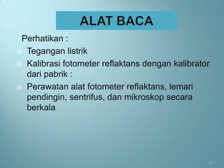 Perhatikan :
 Tegangan listrik

 Kalibrasi fotometer reflaktans dengan kalibrator
  dari pabrik :
 Perawatan alat fotometer reflaktans, lemari
  pendingin, sentrifus, dan mikroskop secara
  berkala




                                                 21
 