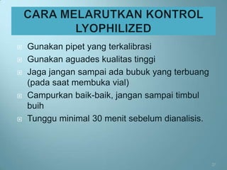    Gunakan pipet yang terkalibrasi
   Gunakan aguades kualitas tinggi
   Jaga jangan sampai ada bubuk yang terbuang
    (pada saat membuka vial)
   Campurkan baik-baik, jangan sampai timbul
    buih
   Tunggu minimal 30 menit sebelum dianalisis.




                                                  27
 