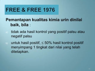Pemantapan kualitas kimia urin dinilai
  baik, bila :
a)   tidak ada hasil kontrol yang positif palsu atau
     negatif palsu
b)   untuk hasil positif, 50% hasil kontrol positif
     menyimpang 1 tingkat dari nilai yang telah
     ditetapkan.



                                                       31
 