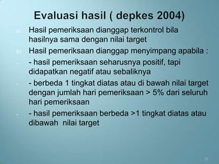 a)   Hasil pemeriksaan dianggap terkontrol bila
     hasilnya sama dengan nilai target
b)   Hasil pemeriksaan dianggap menyimpang apabila :
-    - hasil pemeriksaan seharusnya positif, tapi
     didapatkan negatif atau sebaliknya
-    - berbeda 1 tingkat diatas atau di bawah nilai target
     dengan jumlah hari pemeriksaan > 5% dari seluruh
     hari pemeriksaan
-    - hasil pemeriksaan berbeda >1 tingkat diatas atau
     dibawah nilai target



                                                        33
 