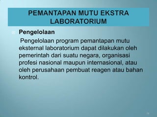    Pengelolaan
    Pengelolaan program pemantapan mutu
    eksternal laboratorium dapat dilakukan oleh
    pemerintah dari suatu negara, organisasi
    profesi nasional maupun internasional, atau
    oleh perusahaan pembuat reagen atau bahan
    kontrol.




                                                  34
 
