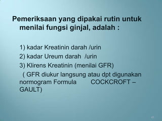 Pemeriksaan yang dipakai rutin untuk
  menilai fungsi ginjal, adalah :

  1) kadar Kreatinin darah /urin
  2) kadar Ureum darah /urin
  3) Klirens Kreatinin (menilai GFR)
   ( GFR diukur langsung atau dpt digunakan
  normogram Formula         COCKCROFT –
  GAULT)



                                              43
 