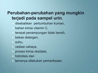 Perubahan-perubahan yang mungkin
  terjadi pada sampel urin.
   disebabkan pertumbuhan kuman,
   bahan kimia vitamin C,
   tempat penampungan tidak bersih,
   bekas detergen,
   suhu,
   radiasi cahaya,
   proses kimia oksidasi,
   hidrolisis dan
   lamanya dilakukan pemeriksaan.


                                       44
 