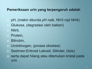 Pemeriksaan urin yang terpengaruh adalah

   pH, (makin ditunda pH naik, NH3 mjd NH4)
   Glukosa, (degradasi oleh bakteri)
   Nitrit,
   Protein,
   Bilirubin,
   Urobilinogen, (proses oksidasi)
   Sedimen:Eritrosit Lekosit, Silinder, (lisis)
   serta dapat hilang atau ditemukan kristal pada
    urin.
                                                     45
 