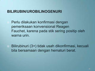 BILIRUBIN/UROBILINOGENURI

   Perlu dilakukan konfirmasi dengan
    pemeriksaan konvensional Reagen
    Fauchet, karena pada stik sering positip oleh
    warna urin.

   Bilirubinuri (3+) tidak usah dikonfirmasi, kecuali
    bila bersamaan dengan hematuri berat.



                                                         46
 
