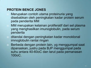 PROTEIN BENCE JONES
 Merupakan contoh utama proteinuria yang
  disebabkan oleh peningkatan kadar protein serum
  pada penderita MM
 MM merupakan kelainan proliferatif dari sel plasma
  yang menghasilkan imunoglobulin, pada serum
  penderita
 ditandai dengan peningkatan kadar monoklonal
  imnoglobulin rantai ringan
 Berbeda dengan protein lain, yg menggumpal saat
  dipanaskan, justru pada BJP menggumpal pada
  suhu antara 40-60oC dan larut pada pemanasan
  100oC.


                                                   50
 