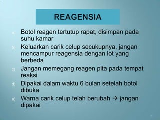 a)   Botol reagen tertutup rapat, disimpan pada
     suhu kamar
b)   Keluarkan carik celup secukupnya, jangan
     mencampur reagensia dengan lot yang
     berbeda
c)   Jangan memegang reagen pita pada tempat
     reaksi
d)   Dipakai dalam waktu 6 bulan setelah botol
     dibuka
e)   Warna carik celup telah berubah  jangan
     dipakai
                                                  7
 