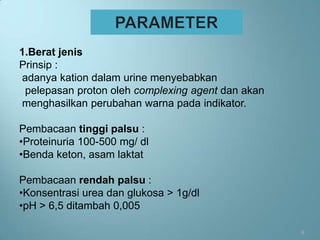 1.Berat jenis
Prinsip :
adanya kation dalam urine menyebabkan
 pelepasan proton oleh complexing agent dan akan
menghasilkan perubahan warna pada indikator.

Pembacaan tinggi palsu :
•Proteinuria 100-500 mg/ dl
•Benda keton, asam laktat

Pembacaan rendah palsu :
•Konsentrasi urea dan glukosa > 1g/dl
•pH > 6,5 ditambah 0,005

                                                   8
 