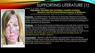 SUPPORTING LITERATURE (1)
• Sleeter, C. E. (2001, March)
PREPARING TEACHERS FOR CULTURALLY DIVERSE SCHOOLS:
Research and the Overwhelming Presence of Whiteness.
Journal of Teacher Education, 52(2), 94-106. doi:10.1177/0022487101052002002
• Purpose: to determine the effects of teacher-training including
cross-cultural immersion and multicultural education coursework
while addressing attitudes and lack of cross-cultural knowledge of
White preservice teachers.
• Findings: (1) that continuing business as usual will only continue to
widen the cultural gap between teachers and their students; and
(2) the teacher-training programs studied call for either more
teachers who are from culturally diverse communities or that try to
develop the attitudes and multicultural knowledge base of
predominantly White cohorts.
• Conclusion: Sleeter calls for follow-up research that will show
public schools how to link teacher training with community-based
learning, and school reform to close the cultural divide between
teachers and their students.
13
 