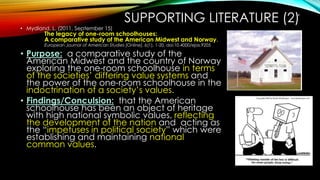 SUPPORTING LITERATURE (2)
• Mydland, L. (2011, September 15)
The legacy of one-room schoolhouses:
A comparative study of the American Midwest and Norway.
European Journal of American Studies [Online], 6(1), 1-20. doi:10.4000/ejas.9205
• Purpose: a comparative study of the
American Midwest and the country of Norway
exploring the one-room schoolhouse in terms
of the societies’ differing value systems and
the power of the one-room schoolhouse in the
indoctrination of a society’s values.
• Findings/Conculsion: that the American
schoolhouse has been an object of heritage
with high national symbolic values, reflecting
the development of the nation and acting as
the “impetuses in political society” which were
establishing and maintaining national
common values.
14
 