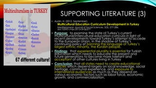 SUPPORTING LITERATURE (3)
• Aydin, H. (2012, September).
Multicultural Education Curriculum Development in Turkey
Mediterranean Journal of Social Sciences, 3(3), 277-286.
doi:105901/mjss.2012v3n3p277
• Purpose: to examine the state of Turkey’s current
multicultural/intercultural education curricula in light of
recent developments toward Turkey’s attempt to accede
to the European Union, in the shadow of Turkey’s
continuing policy of banning the language of Turkey’s
largest ethnic minority, the Kurdish people.
• Findings: that experiential plurality is essential for Turkish
education which needs to educate the present and
future generations to become more tolerant and
acceptant of other cultures living in Turkey
• Conclusion: that all states need to create educational
policies which depend largely on local knowledge, social
heritage, communal experience, and exposure to
international audiences as much as they depend on
various economic factors such as labor force, economic
growth, and commercialization.
15
 