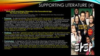 SUPPORTING LITERATURE (4)
• Moon, S. (2010)
Multicultural and Global Citizenship in the Transnational Age:
The Case of South Korea
International Journal of Multicultural Education, 12(1), 15. Retrieved 2014, from http://www.ijme-
journal.org/index.php/ijme/article/view/261/392
• Purpose: to demonstrate the paradigm shift necessary in methods of
teaching multicultural citizenship and global citizenship in this world that has
“changed from a space of ‘places’ to a space of ‘flows’…[where] people
residing in the transnational world need to develop new notions of
citizenship.” Moon explains that because the traditional understanding of a
nation-state with its homogenous culture and society has been “challenged
by a transnational population of immigrants,” multicultural education must
now meet that challenge and go beyond the “limited nation-state border
to the global community.”
• Findings: that the “global context [of] educating students to function in one
nation-state does not prepare them for global citizenship” as this would be
“inconsistent with the racial, ethnic, and cultural realities” …as “outside
forces of globalization interrupt the nation-state’s position as the
predominant unit of social organization.”
• Conclusion: in keeping with the founding ideology of Korea in 2333 BC,
which states that “the purpose of Korean education is to cultivate Korean
citizens to contribute to democracy and mutual prosperity of all human
beings,” Korean “educators and policy makers should think about how to
educate citizens that meet the needs of a transnational and cosmopolitan
society.”
16
 