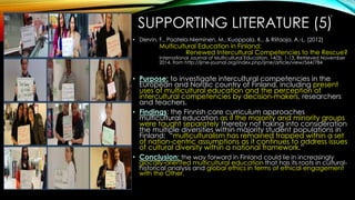 SUPPORTING LITERATURE (5)
• Dervin, F., Paatela-Nieminen, M., Kuoppala, K., & Riitaoja, A.-L. (2012)
Multicultural Education in Finland:
Renewed Intercultural Competencies to the Rescue?
International Journal of Multicultural Education, 14(3), 1-13. Retrieved November
2014, from http://ijme-journal.org/index.php/ijme/article/view/564/784
• Purpose: to investigate intercultural competencies in the
European and Nordic country of Finland, including present
uses of multicultural education and the perception of
intercultural competencies by decision-makers, researchers
and teachers.
• Findings: the Finnish core curriculum approaches
multicultural education as if the majority and minority groups
were taught separately thereby not taking into consideration
the multiple diversities within majority student populations in
Finland; “multiculturalism has remained trapped within a set
of nation-centric assumptions as it continues to address issues
of cultural diversity within a national framework.”
• Conclusion: the way forward in Finland could lie in increasingly
glocally-oriented multicultural education that has its roots in cultural-
historical analysis and global ethics in terms of ethical engagement
with the Other.
17
 