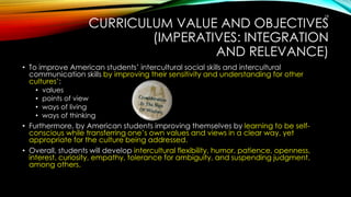 CURRICULUM VALUE AND OBJECTIVES
(IMPERATIVES: INTEGRATION
AND RELEVANCE)
• To improve American students’ intercultural social skills and intercultural
communication skills by improving their sensitivity and understanding for other
cultures’:
• values
• points of view
• ways of living
• ways of thinking
• Furthermore, by American students improving themselves by learning to be self-
conscious while transferring one’s own values and views in a clear way, yet
appropriate for the culture being addressed.
• Overall, students will develop intercultural flexibility, humor, patience, openness,
interest, curiosity, empathy, tolerance for ambiguity, and suspending judgment,
among others.
18
 
