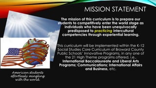 MISSION STATEMENT
The mission of this curriculum is to prepare our
students to competitively enter the world stage as
individuals who have been unequivocally
predisposed to practicing intercultural
competencies through experiential learning.
This curriculum will be implemented within the K-12
Social Studies Core Curriculum of Broward County
Public Schools’ Innovative Programs, in any one of
the 21 High Theme programs offered, i.e.,
International Baccalaureate and Liberal Arts
Programs; Communications; International Affairs
and Business, etc.
American students
effortlessly mingling
with the world.
2
 