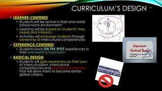 CURRICULUM’S DESIGN
• LEARNER-CENTERED
• Students will be active in their one-world
school room environment;
• Learning will be based on students’ lives,
needs and interests;
• Activities will empower students through
ownership of intercultural competencies
• EXPERIENCE-CENTERED
• Students have ON THE SPOT experiences in
their one-world school room
• RADICAL DESIGN
• Students will gain awareness on their own
of interculturalism, intercultural
competencies and broadened attitudes
that will allow them to become better
global citizens.
23
 