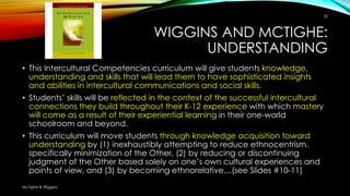 WIGGINS AND MCTIGHE:
UNDERSTANDING
• This Intercultural Competencies curriculum will give students knowledge,
understanding and skills that will lead them to have sophisticated insights
and abilities in intercultural communications and social skills.
• Students’ skills will be reflected in the context of the successful intercultural
connections they build throughout their K-12 experience with which mastery
will come as a result of their experiential learning in their one-world
schoolroom and beyond.
• This curriculum will move students through knowledge acquisition toward
understanding by (1) inexhaustibly attempting to reduce ethnocentrism,
specifically minimization of the Other, (2) by reducing or discontinuing
judgment of the Other based solely on one’s own cultural experiences and
points of view, and (3) by becoming ethnorelative…(see Slides #10-11)
32
McTighe & Wiggins
 